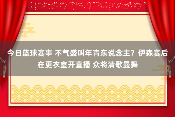 今日篮球赛事 不气盛叫年青东说念主？伊森赛后在更衣室开直播 众将清歌曼舞