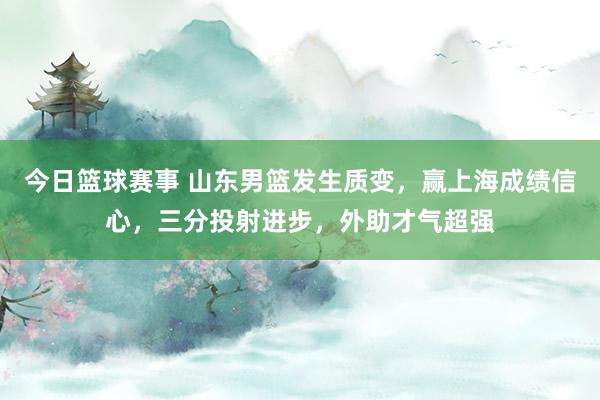 今日篮球赛事 山东男篮发生质变，赢上海成绩信心，三分投射进步，外助才气超强