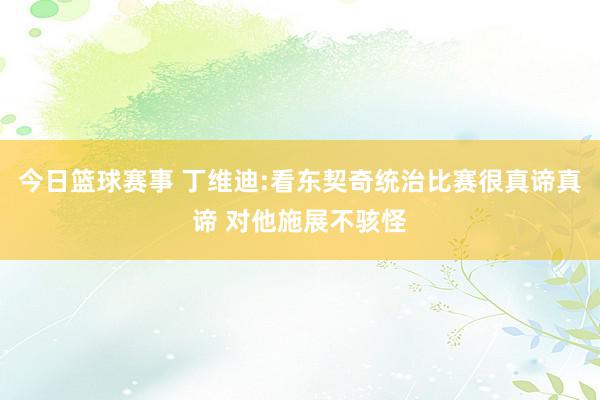 今日篮球赛事 丁维迪:看东契奇统治比赛很真谛真谛 对他施展不骇怪