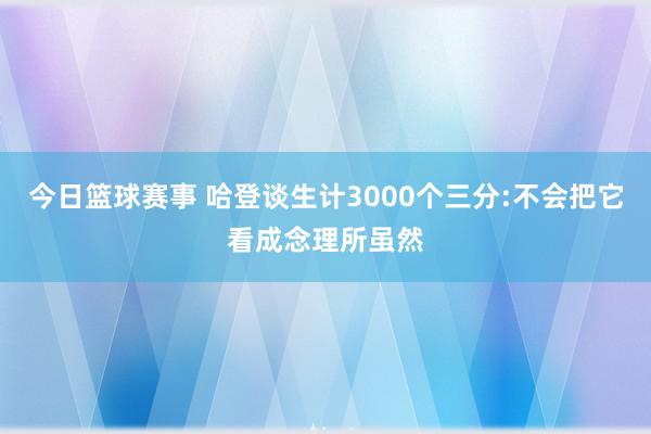 今日篮球赛事 哈登谈生计3000个三分:不会把它看成念理所虽然