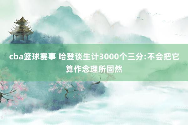 cba篮球赛事 哈登谈生计3000个三分:不会把它算作念理所固然