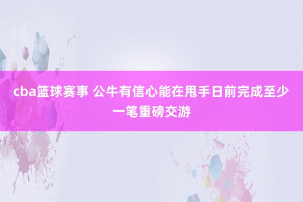 cba篮球赛事 公牛有信心能在甩手日前完成至少一笔重磅交游