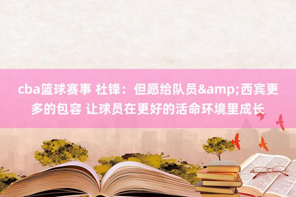 cba篮球赛事 杜锋：但愿给队员&西宾更多的包容 让球员在更好的活命环境里成长