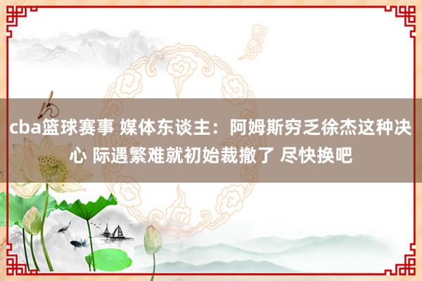 cba篮球赛事 媒体东谈主：阿姆斯穷乏徐杰这种决心 际遇繁难就初始裁撤了 尽快换吧