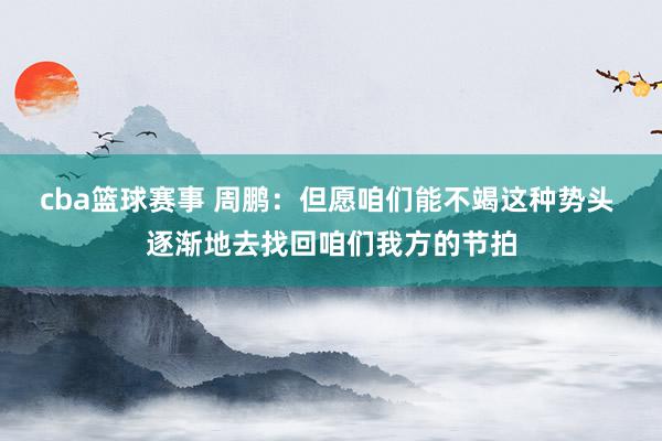 cba篮球赛事 周鹏：但愿咱们能不竭这种势头 逐渐地去找回咱们我方的节拍