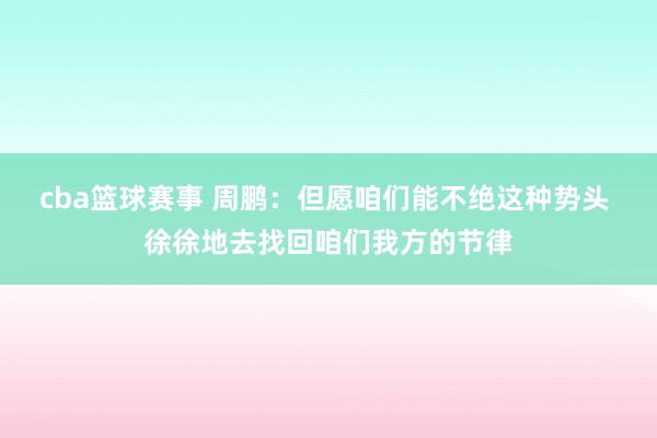 cba篮球赛事 周鹏：但愿咱们能不绝这种势头 徐徐地去找回咱们我方的节律