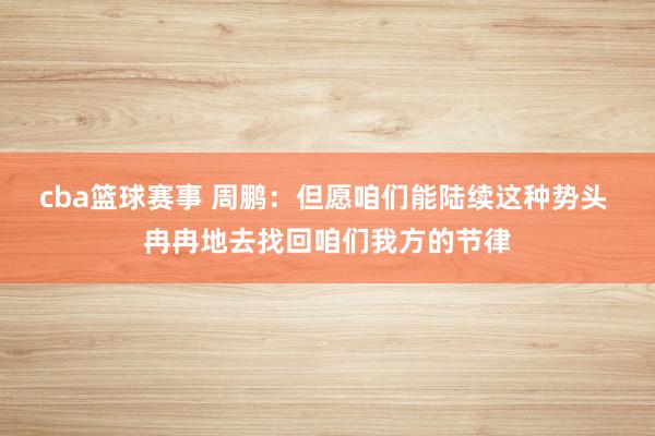 cba篮球赛事 周鹏：但愿咱们能陆续这种势头 冉冉地去找回咱们我方的节律