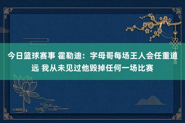 今日篮球赛事 霍勒迪：字母哥每场王人会任重道远 我从未见过他毁掉任何一场比赛