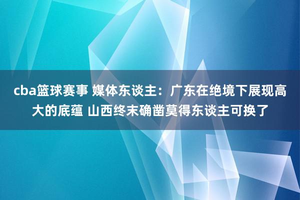 cba篮球赛事 媒体东谈主：广东在绝境下展现高大的底蕴 山西终末确凿莫得东谈主可换了