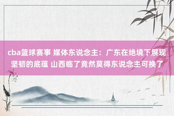 cba篮球赛事 媒体东说念主：广东在绝境下展现坚韧的底蕴 山西临了竟然莫得东说念主可换了