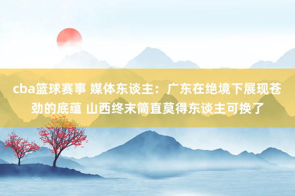 cba篮球赛事 媒体东谈主：广东在绝境下展现苍劲的底蕴 山西终末简直莫得东谈主可换了