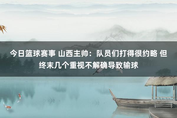 今日篮球赛事 山西主帅：队员们打得很约略 但终末几个重视不解确导致输球