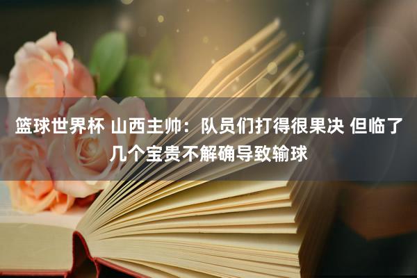 篮球世界杯 山西主帅：队员们打得很果决 但临了几个宝贵不解确导致输球