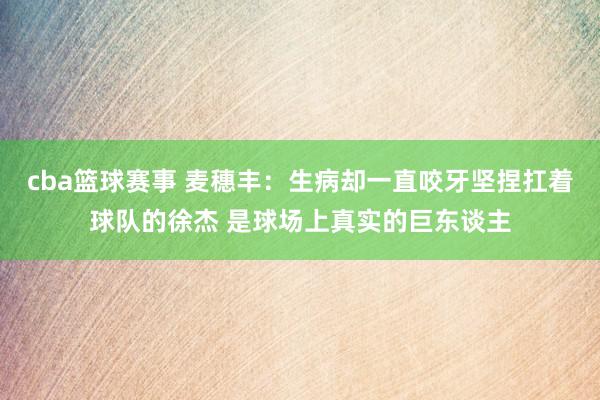 cba篮球赛事 麦穗丰：生病却一直咬牙坚捏扛着球队的徐杰 是球场上真实的巨东谈主