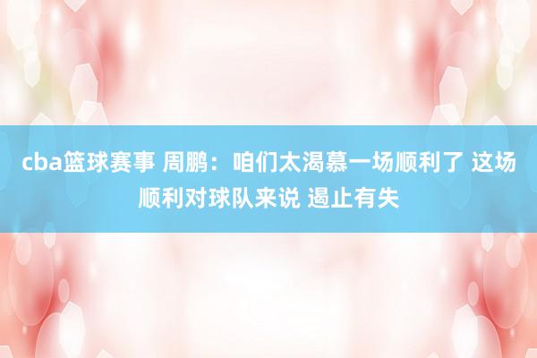 cba篮球赛事 周鹏：咱们太渴慕一场顺利了 这场顺利对球队来说 遏止有失