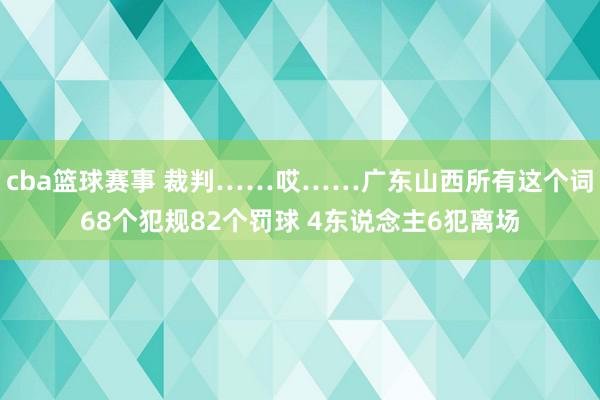 cba篮球赛事 裁判……哎……广东山西所有这个词68个犯规82个罚球 4东说念主6犯离场