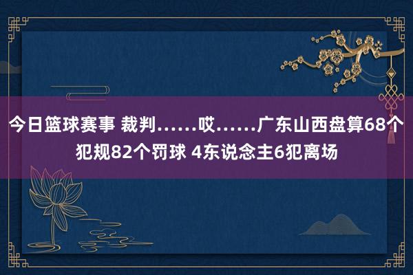 今日篮球赛事 裁判……哎……广东山西盘算68个犯规82个罚球 4东说念主6犯离场