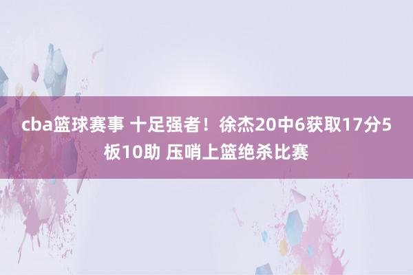 cba篮球赛事 十足强者！徐杰20中6获取17分5板10助 压哨上篮绝杀比赛