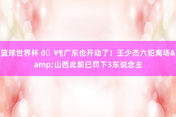 篮球世界杯 🥶广东也开动了！王少杰六犯离场&山西此前已罚下3东说念主