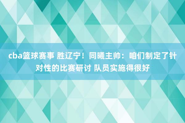 cba篮球赛事 胜辽宁！同曦主帅：咱们制定了针对性的比赛研讨 队员实施得很好