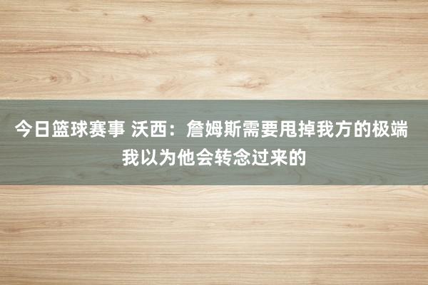 今日篮球赛事 沃西：詹姆斯需要甩掉我方的极端 我以为他会转念过来的