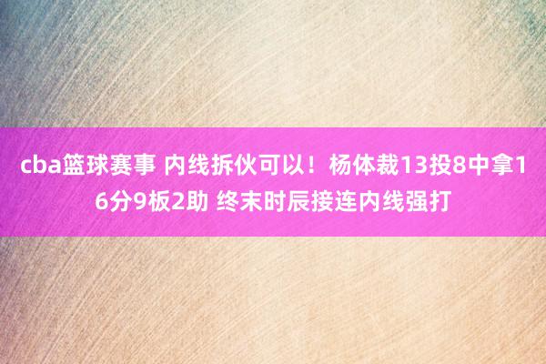 cba篮球赛事 内线拆伙可以！杨体裁13投8中拿16分9板2助 终末时辰接连内线强打