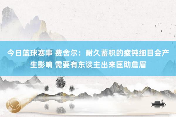 今日篮球赛事 费舍尔：耐久蓄积的疲钝细目会产生影响 需要有东谈主出来匡助詹眉