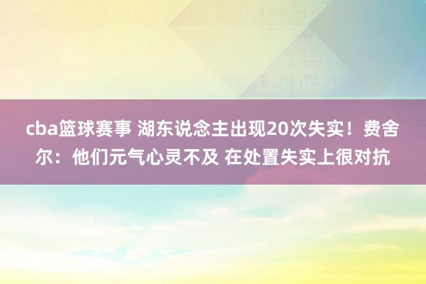 cba篮球赛事 湖东说念主出现20次失实！费舍尔：他们元气心灵不及 在处置失实上很对抗