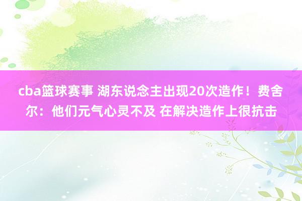 cba篮球赛事 湖东说念主出现20次造作！费舍尔：他们元气心灵不及 在解决造作上很抗击