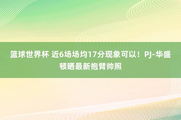 篮球世界杯 近6场场均17分现象可以！PJ-华盛顿晒最新抱臂帅照