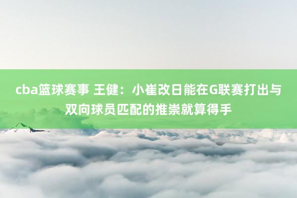 cba篮球赛事 王健：小崔改日能在G联赛打出与双向球员匹配的推崇就算得手