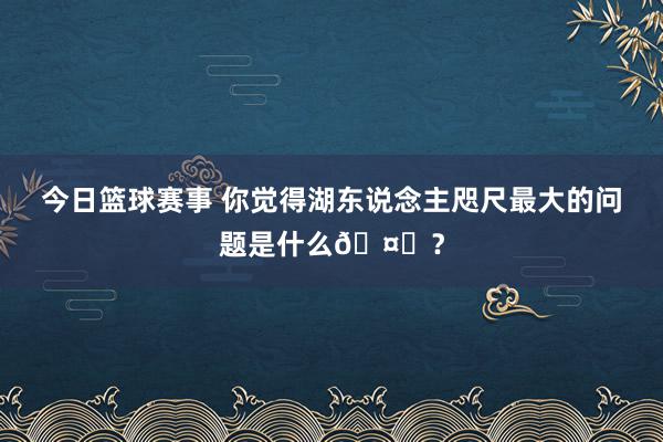 今日篮球赛事 你觉得湖东说念主咫尺最大的问题是什么🤔？