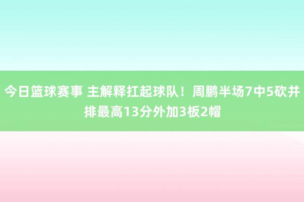 今日篮球赛事 主解释扛起球队！周鹏半场7中5砍并排最高13分外加3板2帽