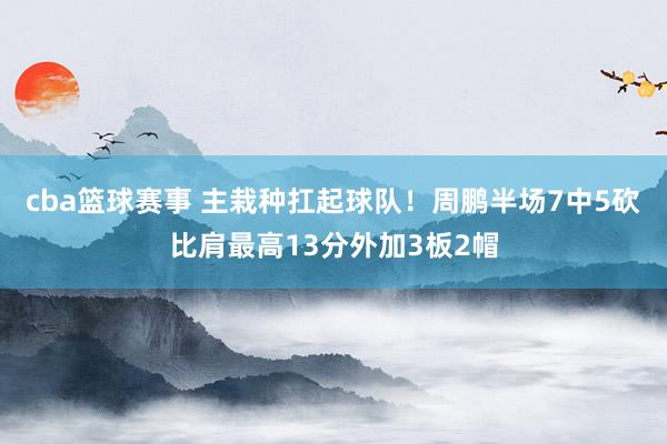 cba篮球赛事 主栽种扛起球队！周鹏半场7中5砍比肩最高13分外加3板2帽