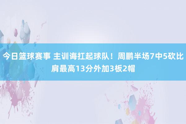 今日篮球赛事 主训诲扛起球队！周鹏半场7中5砍比肩最高13分外加3板2帽