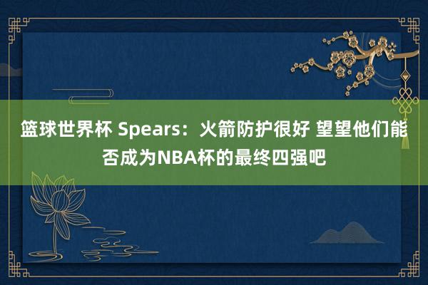 篮球世界杯 Spears：火箭防护很好 望望他们能否成为NBA杯的最终四强吧