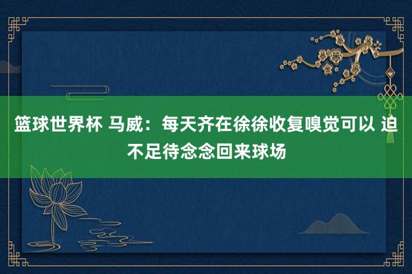 篮球世界杯 马威：每天齐在徐徐收复嗅觉可以 迫不足待念念回来球场