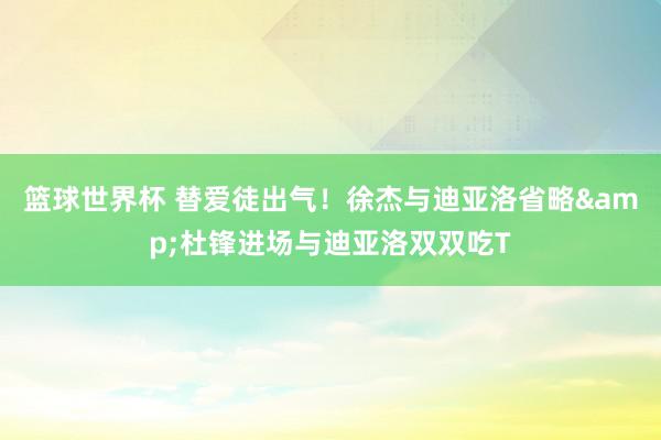 篮球世界杯 替爱徒出气！徐杰与迪亚洛省略&杜锋进场与迪亚洛双双吃T