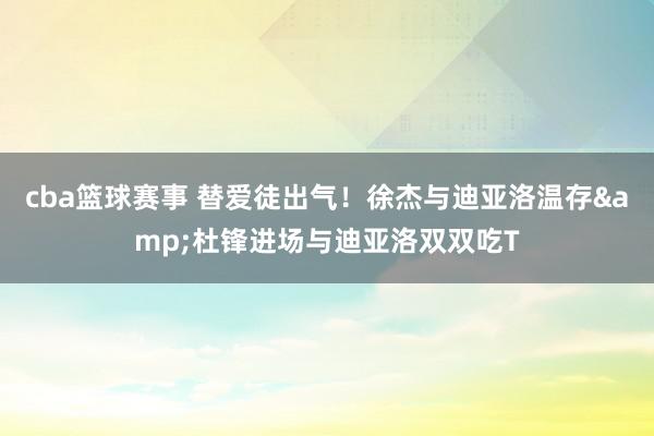 cba篮球赛事 替爱徒出气！徐杰与迪亚洛温存&杜锋进场与迪亚洛双双吃T