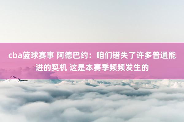 cba篮球赛事 阿德巴约：咱们错失了许多普通能进的契机 这是本赛季频频发生的