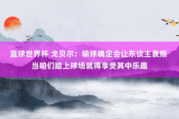 篮球世界杯 戈贝尔：输球确定会让东谈主衰颓 当咱们踏上球场就得享受其中乐趣