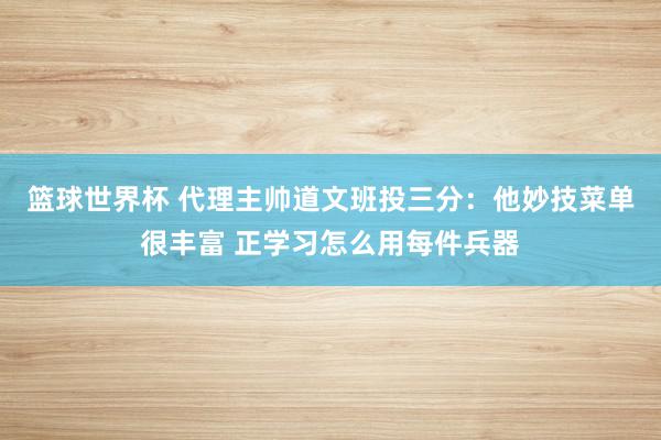 篮球世界杯 代理主帅道文班投三分：他妙技菜单很丰富 正学习怎么用每件兵器