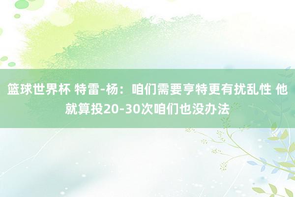 篮球世界杯 特雷-杨：咱们需要亨特更有扰乱性 他就算投20-30次咱们也没办法