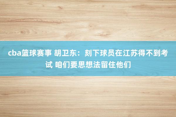 cba篮球赛事 胡卫东：刻下球员在江苏得不到考试 咱们要思想法留住他们