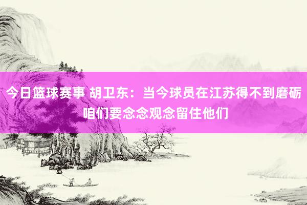 今日篮球赛事 胡卫东：当今球员在江苏得不到磨砺 咱们要念念观念留住他们