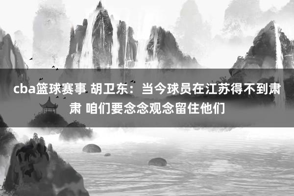 cba篮球赛事 胡卫东：当今球员在江苏得不到肃肃 咱们要念念观念留住他们