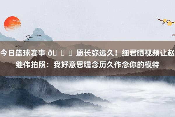 今日篮球赛事 😁愿长弥远久！细君晒视频让赵继伟拍照：我好意思瞻念历久作念你的模特