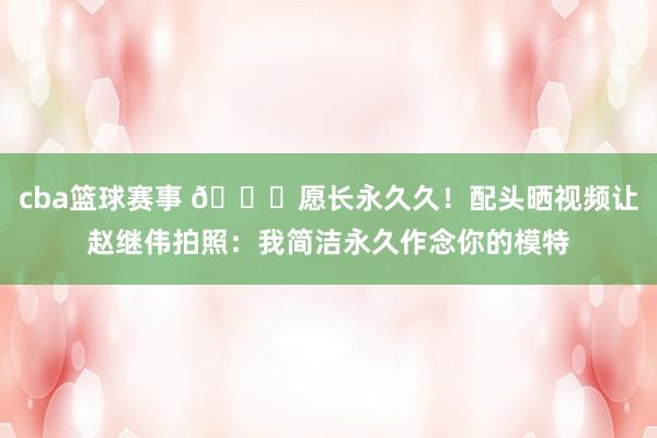 cba篮球赛事 😁愿长永久久！配头晒视频让赵继伟拍照：我简洁永久作念你的模特