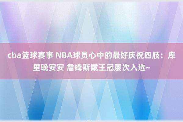 cba篮球赛事 NBA球员心中的最好庆祝四肢：库里晚安安 詹姆斯戴王冠屡次入选~