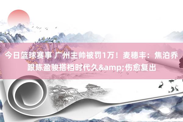 今日篮球赛事 广州主帅被罚1万！麦穗丰：焦泊乔跟陈盈骏搭档时代久&伤愈复出